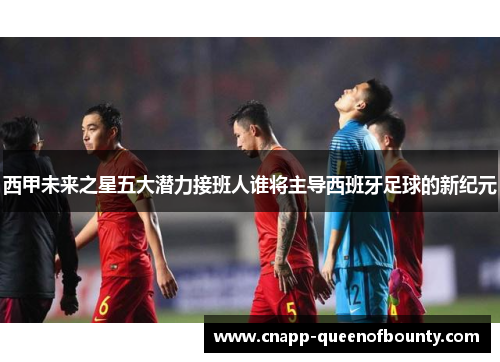 西甲未来之星五大潜力接班人谁将主导西班牙足球的新纪元
